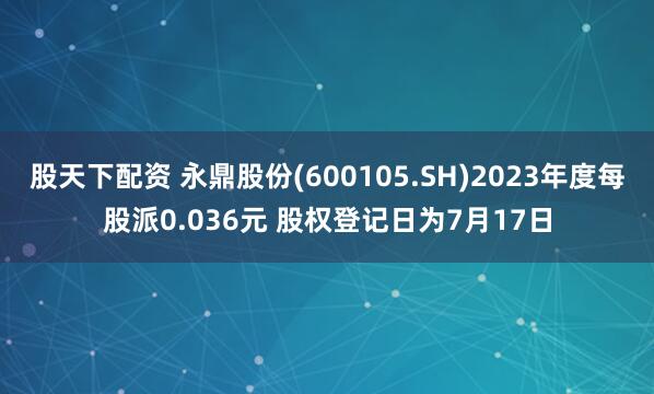 股天下配资 永鼎股份(600105.SH)2023年度每股派0.036元 股权登记日为7月17日