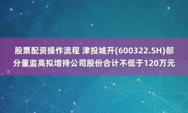 股票配资操作流程 津投城开(600322.SH)部分董监高拟增持公司股份合计不低于120万元