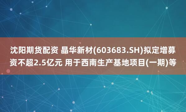 沈阳期货配资 晶华新材(603683.SH)拟定增募资不超2.5亿元 用于西南生产基地项目(一期)等