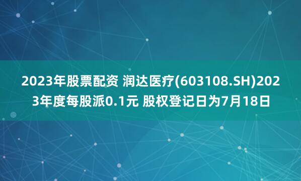 2023年股票配资 润达医疗(603108.SH)2023年度每股派0.1元 股权登记日为7月18日