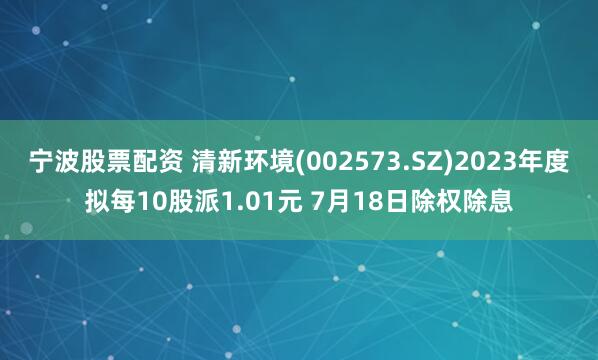 宁波股票配资 清新环境(002573.SZ)2023年度拟每10股派1.01元 7月18日除权除息