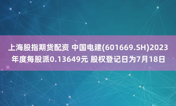 上海股指期货配资 中国电建(601669.SH)2023年度每股派0.13649元 股权登记日为7月18日