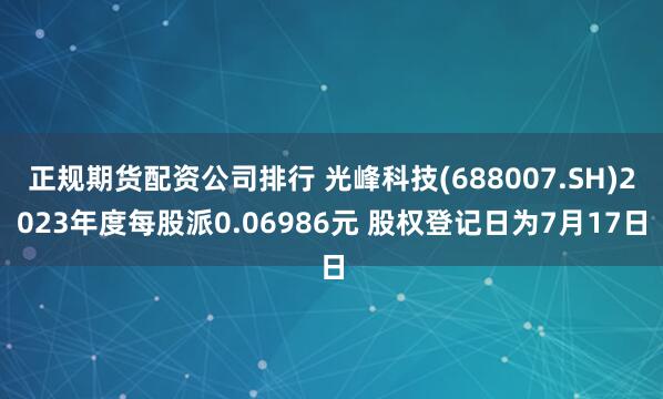 正规期货配资公司排行 光峰科技(688007.SH)2023年度每股派0.06986元 股权登记日为7月17日