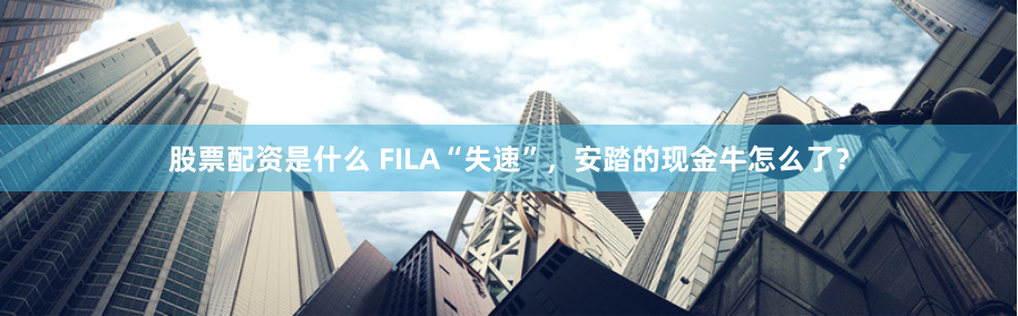 股票配资是什么 FILA“失速”，安踏的现金牛怎么了？