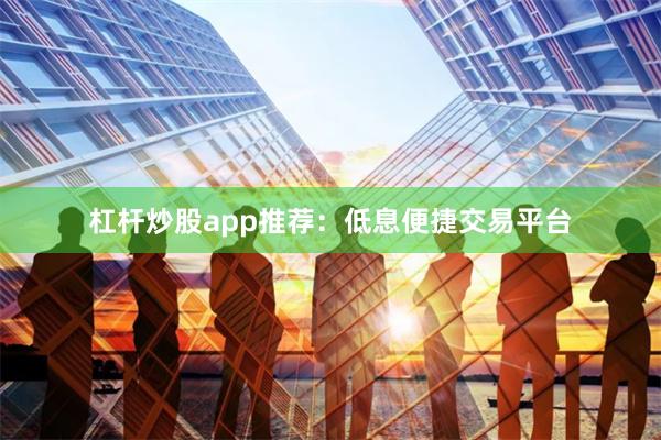 杠杆炒股app推荐：低息便捷交易平台