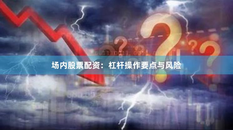 场内股票配资：杠杆操作要点与风险